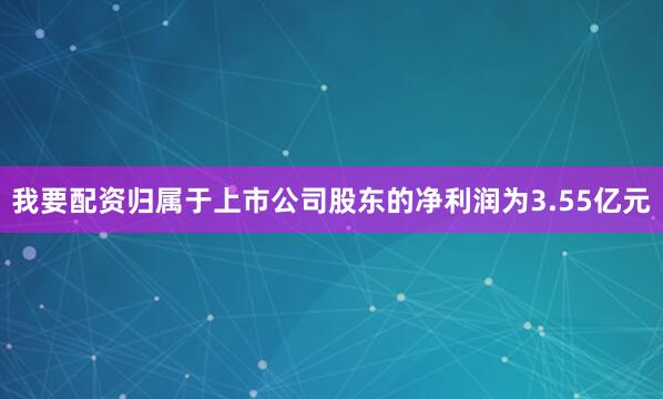 我要配资归属于上市公司股东的净利润为3.55亿元