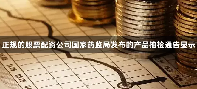 正规的股票配资公司国家药监局发布的产品抽检通告显示