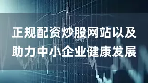 正规配资炒股网站以及助力中小企业健康发展