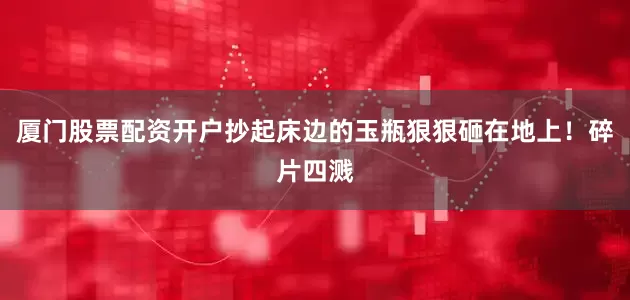 厦门股票配资开户抄起床边的玉瓶狠狠砸在地上！碎片四溅