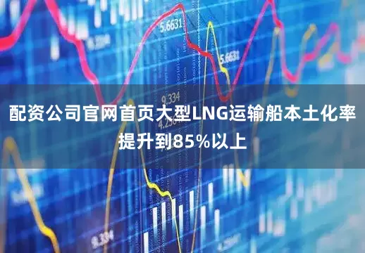 配资公司官网首页大型LNG运输船本土化率提升到85%以上