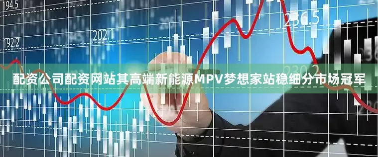 配资公司配资网站其高端新能源MPV梦想家站稳细分市场冠军