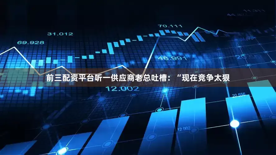 前三配资平台听一供应商老总吐槽：“现在竞争太狠