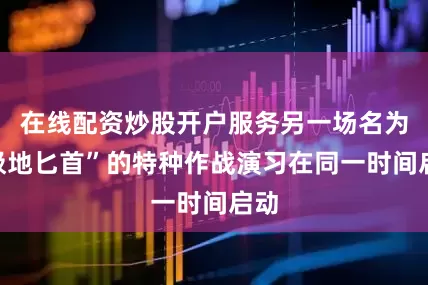 在线配资炒股开户服务另一场名为“极地匕首”的特种作战演习在同一时间启动