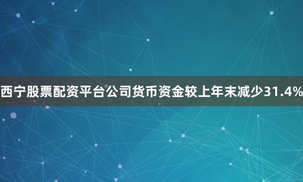 西宁股票配资平台公司货币资金较上年末减少31.4%