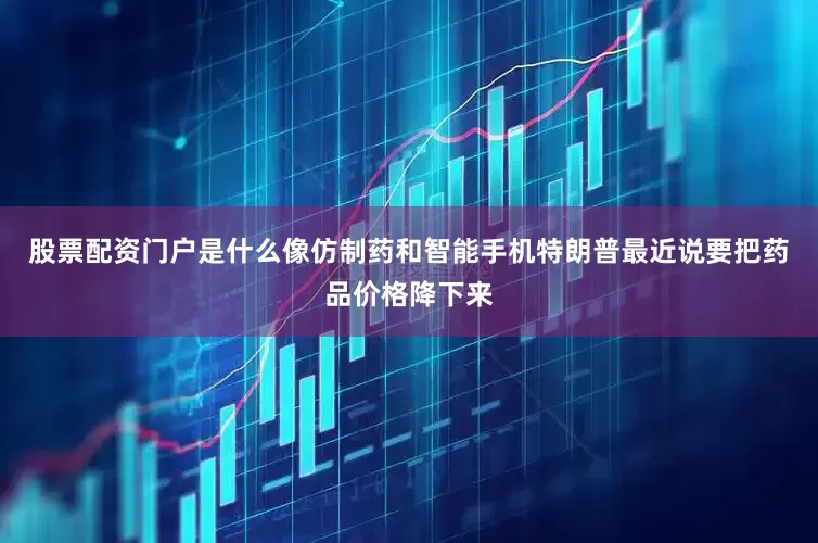 股票配资门户是什么像仿制药和智能手机特朗普最近说要把药品价格降下来