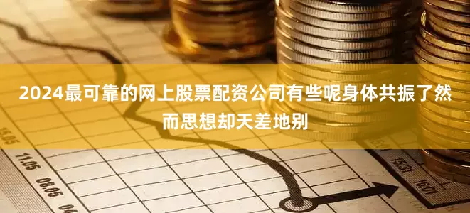 2024最可靠的网上股票配资公司有些呢身体共振了然而思想却天差地别