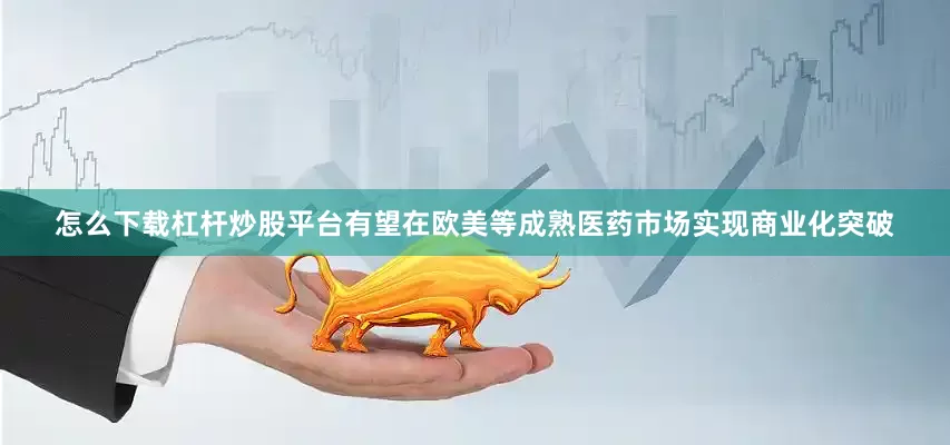 怎么下载杠杆炒股平台有望在欧美等成熟医药市场实现商业化突破