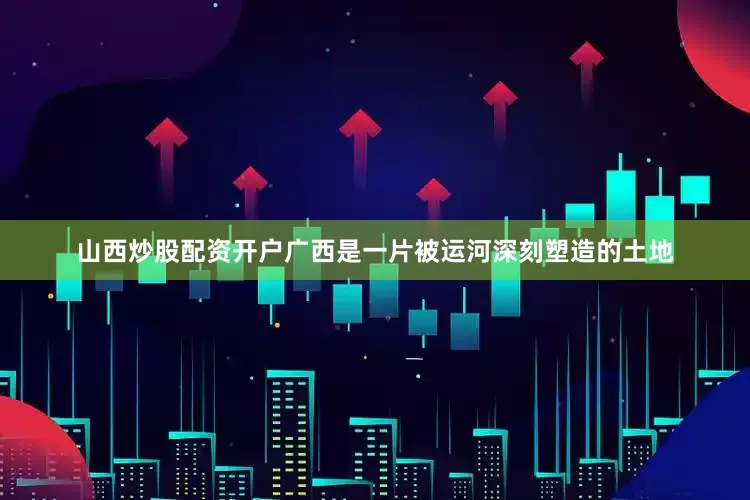 山西炒股配资开户广西是一片被运河深刻塑造的土地
