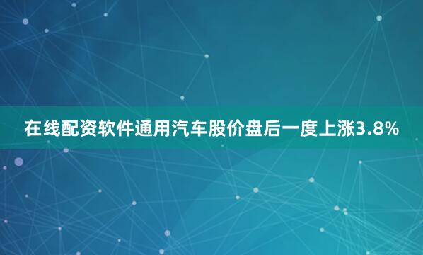 在线配资软件通用汽车股价盘后一度上涨3.8%
